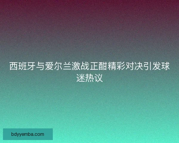 西班牙与爱尔兰激战正酣精彩对决引发球迷热议