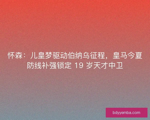 怀森：儿皇梦驱动伯纳乌征程，皇马今夏防线补强锁定 19 岁天才中卫