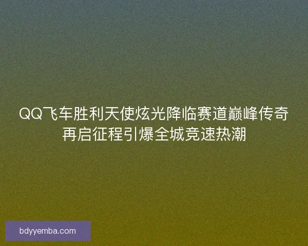 QQ飞车胜利天使炫光降临赛道巅峰传奇再启征程引爆全城竞速热潮