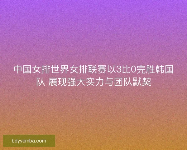 中国女排世界女排联赛以3比0完胜韩国队 展现强大实力与团队默契