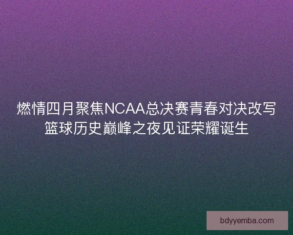 燃情四月聚焦NCAA总决赛青春对决改写篮球历史巅峰之夜见证荣耀诞生