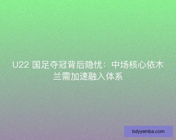 U22 国足夺冠背后隐忧：中场核心依木兰需加速融入体系