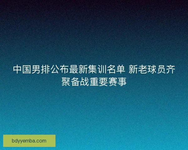 中国男排公布最新集训名单 新老球员齐聚备战重要赛事