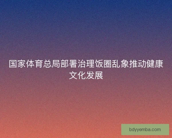 国家体育总局部署治理饭圈乱象推动健康文化发展